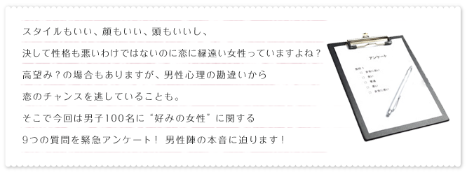 スタイルもいい、顔もいい、頭もいいし、決して性格も悪いわけではないのに恋に縁遠い女性っていますよね？高望み？の場合もありますが、男性心理の勘違いから恋のチャンスを逃していることも。そこで今回は男子100名に“好みの女性”に関する9つの質問を緊急アンケート！男性陣の本音に迫ります！