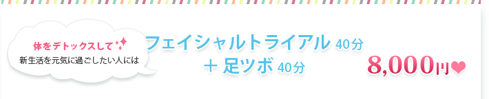 体をデトックスして新生活を元気に過ごしたい人にはフェイシャルトライアル４０分+足ツボ４０分　8000円 