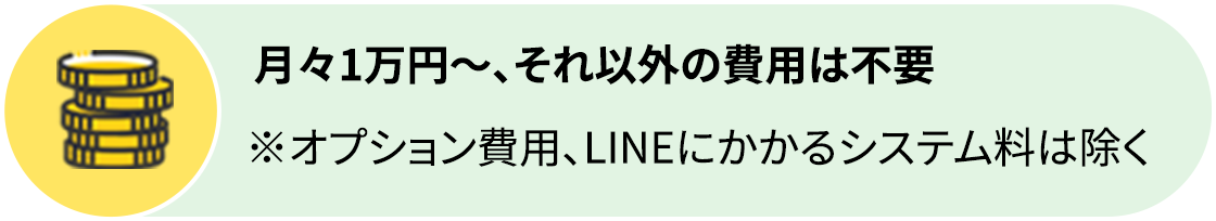 月々1万円～、それ以外の費用は不要 ※オプション費用、LINEにかかるシステム料は除く